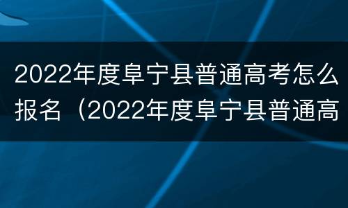 2022年度阜宁县普通高考怎么报名（2022年度阜宁县普通高考怎么报名呢）