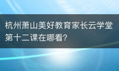 杭州萧山美好教育家长云学堂第十二课在哪看？