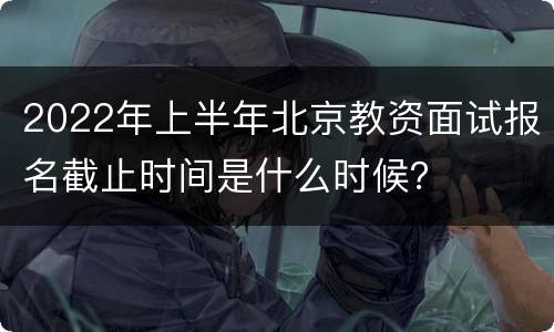 2022年上半年北京教资面试报名截止时间是什么时候？