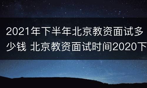 2021年下半年北京教资面试多少钱 北京教资面试时间2020下半年