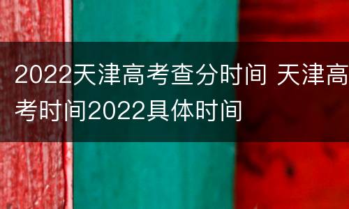 2022天津高考查分时间 天津高考时间2022具体时间