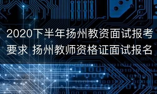 2020下半年扬州教资面试报考要求 扬州教师资格证面试报名时间