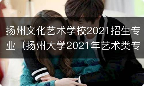 扬州文化艺术学校2021招生专业（扬州大学2021年艺术类专业招生简章）