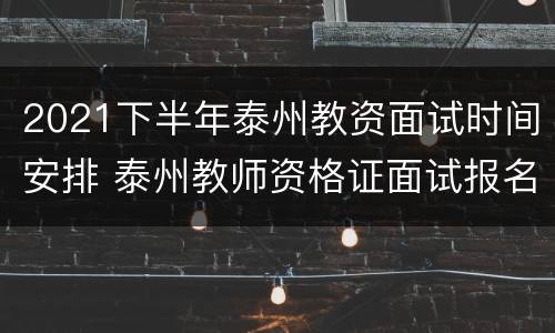 2021下半年泰州教资面试时间安排 泰州教师资格证面试报名时间