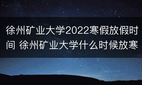 徐州矿业大学2022寒假放假时间 徐州矿业大学什么时候放寒假