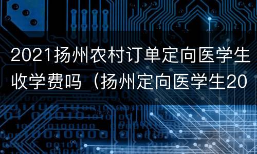 2021扬州农村订单定向医学生收学费吗（扬州定向医学生2020）