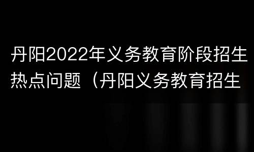 丹阳2022年义务教育阶段招生热点问题（丹阳义务教育招生入学服务平台）