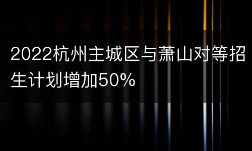 2022杭州主城区与萧山对等招生计划增加50%