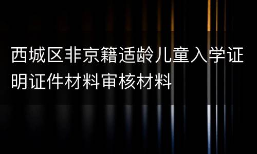 西城区非京籍适龄儿童入学证明证件材料审核材料