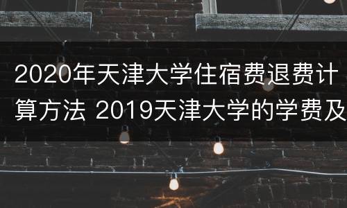 2020年天津大学住宿费退费计算方法 2019天津大学的学费及住宿费