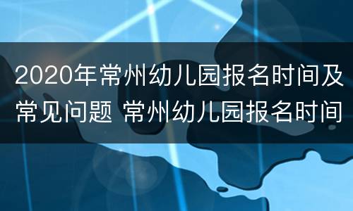 2020年常州幼儿园报名时间及常见问题 常州幼儿园报名时间2021