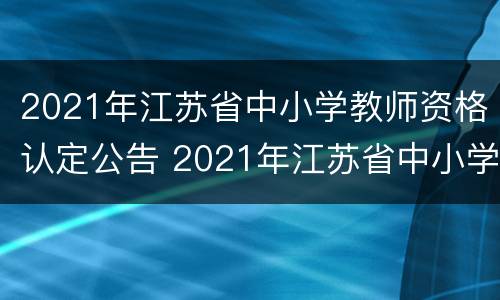 2021年江苏省中小学教师资格认定公告 2021年江苏省中小学教师资格认定公告查询