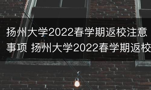 扬州大学2022春学期返校注意事项 扬州大学2022春学期返校注意事项有哪些