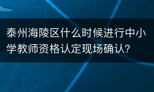 泰州海陵区什么时候进行中小学教师资格认定现场确认？