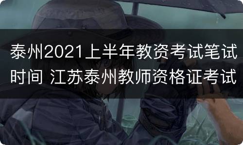 泰州2021上半年教资考试笔试时间 江苏泰州教师资格证考试时间安排