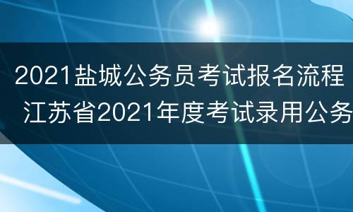 2021盐城公务员考试报名流程 江苏省2021年度考试录用公务员(盐城市网上报名