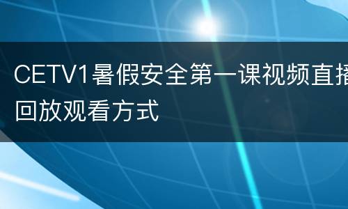 CETV1暑假安全第一课视频直播回放观看方式