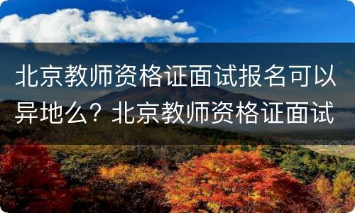 北京教师资格证面试报名可以异地么? 北京教师资格证面试报名可以异地么嘛