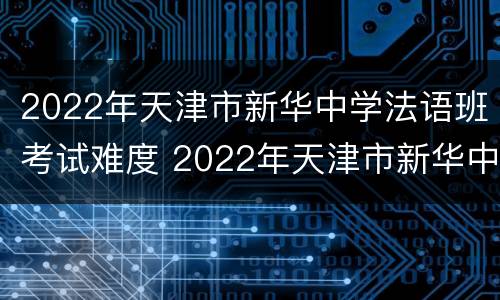 2022年天津市新华中学法语班考试难度 2022年天津市新华中学法语班考试难度怎么样