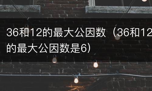 36和12的最大公因数（36和12的最大公因数是6）