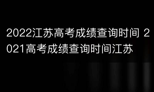 2022江苏高考成绩查询时间 2021高考成绩查询时间江苏