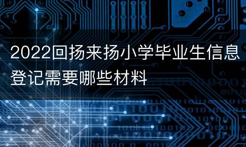 2022回扬来扬小学毕业生信息登记需要哪些材料