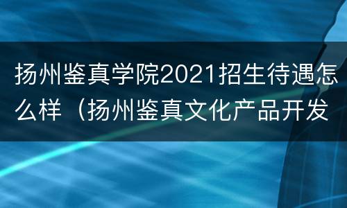 扬州鉴真学院2021招生待遇怎么样（扬州鉴真文化产品开发有限公司）