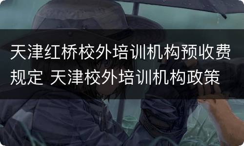 天津红桥校外培训机构预收费规定 天津校外培训机构政策