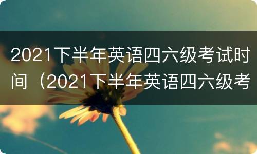 2021下半年英语四六级考试时间（2021下半年英语四六级考试时间日期）