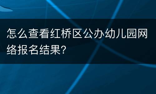 怎么查看红桥区公办幼儿园网络报名结果？