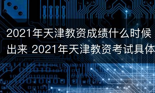 2021年天津教资成绩什么时候出来 2021年天津教资考试具体时间