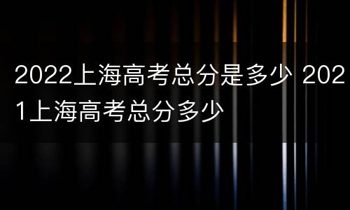 2022上海高考总分是多少 2021上海高考总分多少