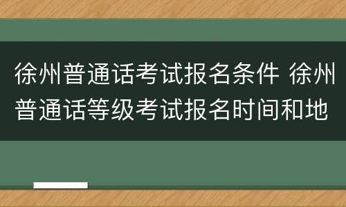 徐州普通话考试报名条件 徐州普通话等级考试报名时间和地点