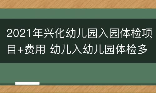 2021年兴化幼儿园入园体检项目+费用 幼儿入幼儿园体检多少钱