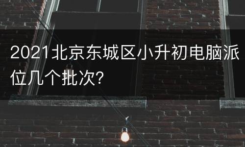 2021北京东城区小升初电脑派位几个批次？