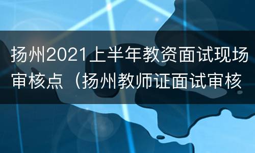 扬州2021上半年教资面试现场审核点（扬州教师证面试审核地点）