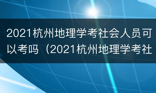 2021杭州地理学考社会人员可以考吗（2021杭州地理学考社会人员可以考吗多少分）