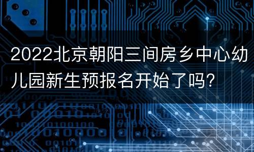 2022北京朝阳三间房乡中心幼儿园新生预报名开始了吗?