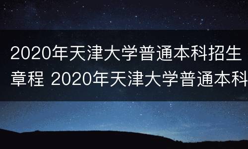 2020年天津大学普通本科招生章程 2020年天津大学普通本科招生章程解读