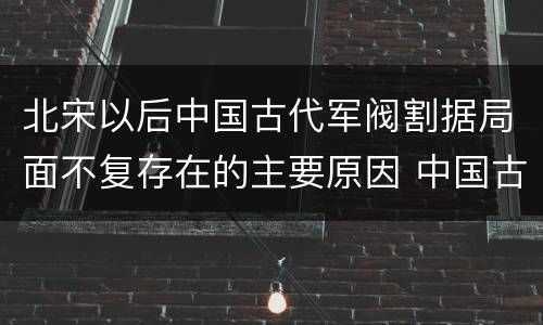 北宋以后中国古代军阀割据局面不复存在的主要原因 中国古代军阀割据局面