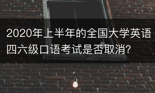 2020年上半年的全国大学英语四六级口语考试是否取消？