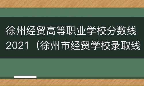 徐州经贸高等职业学校分数线2021（徐州市经贸学校录取线）