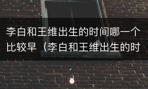 李白和王维出生的时间哪一个比较早（李白和王维出生的时间哪一个比较早些）