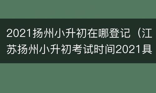 2021扬州小升初在哪登记（江苏扬州小升初考试时间2021具体时间）