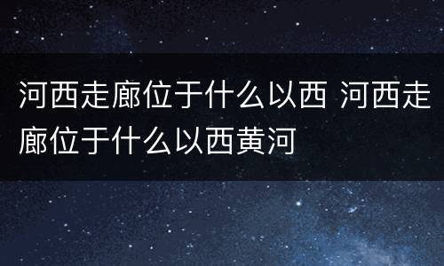 河西走廊位于什么以西 河西走廊位于什么以西黄河