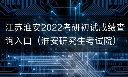 江苏淮安2022考研初试成绩查询入口（淮安研究生考试院）