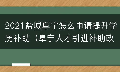 2021盐城阜宁怎么申请提升学历补助（阜宁人才引进补助政策?）