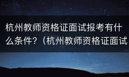 杭州教师资格证面试报考有什么条件?（杭州教师资格证面试报考有什么条件吗）