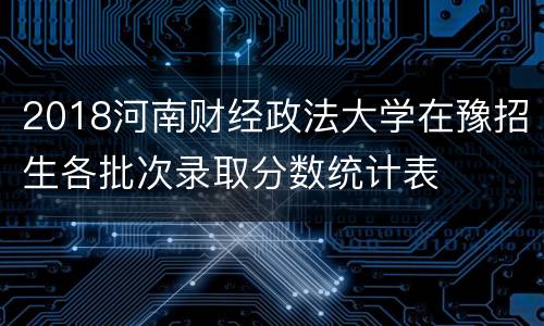 2018河南财经政法大学在豫招生各批次录取分数统计表