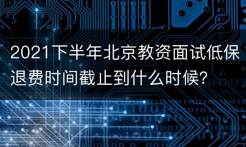 2021下半年北京教资面试低保退费时间截止到什么时候？